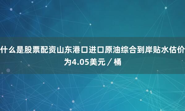 什么是股票配资山东港口进口原油综合到岸贴水估价为4.05美元／桶