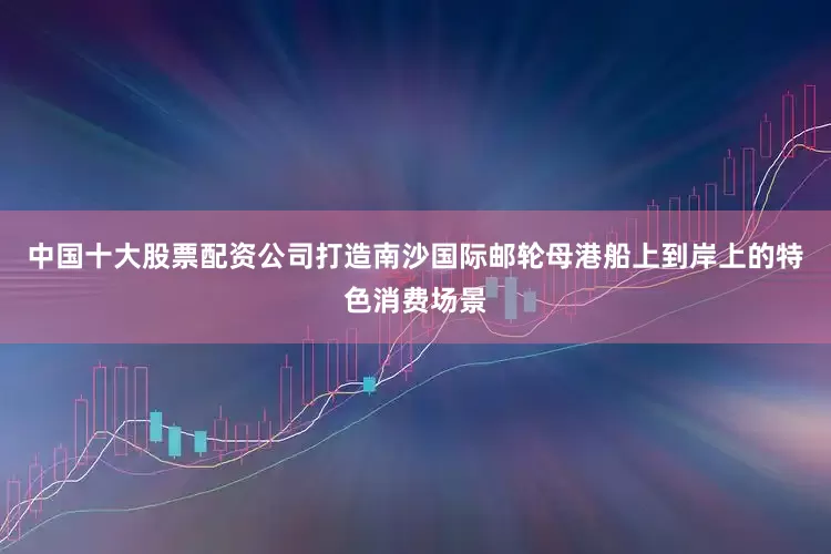中国十大股票配资公司打造南沙国际邮轮母港船上到岸上的特色消费场景