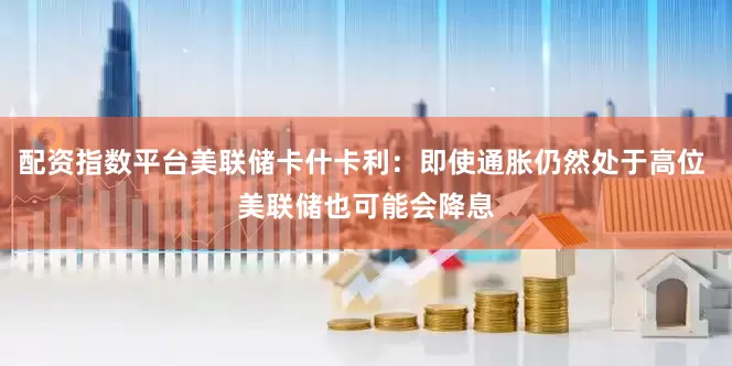 配资指数平台美联储卡什卡利：即使通胀仍然处于高位 美联储也可能会降息