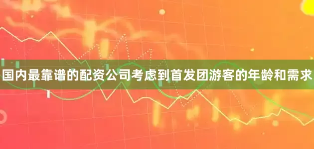 国内最靠谱的配资公司考虑到首发团游客的年龄和需求