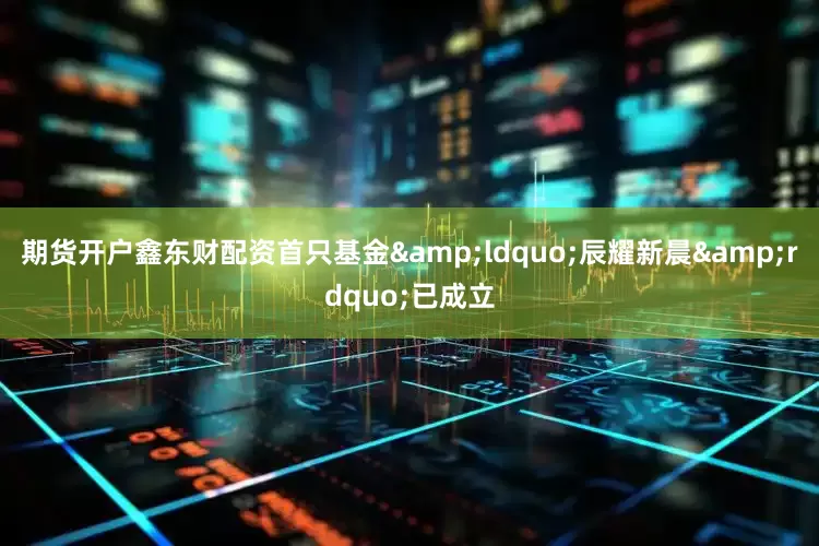期货开户鑫东财配资首只基金&ldquo;辰耀新晨&rdquo;已成立