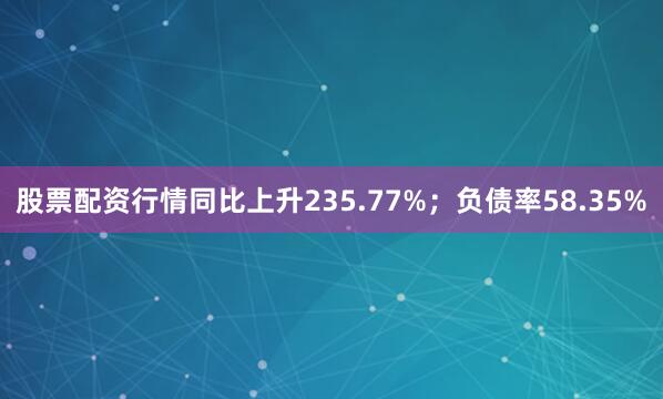 股票配资行情同比上升235.77%；负债率58.35%