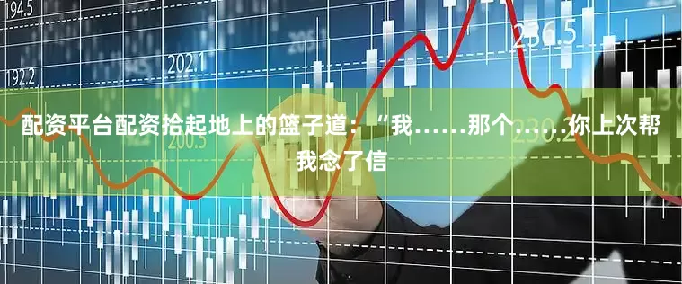 配资平台配资拾起地上的篮子道：“我……那个……你上次帮我念了信