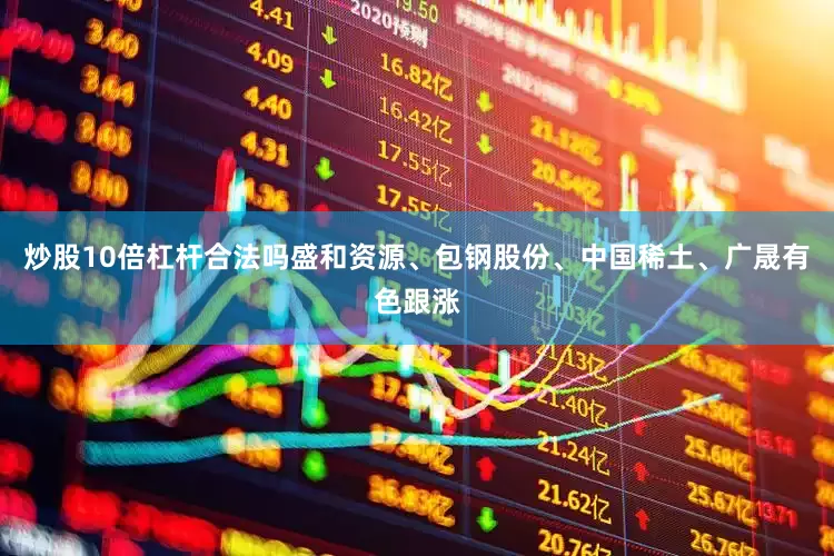 炒股10倍杠杆合法吗盛和资源、包钢股份、中国稀土、广晟有色跟涨
