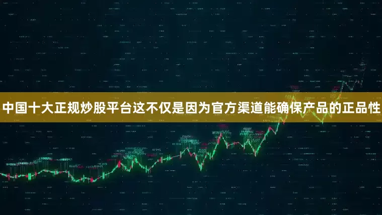 中国十大正规炒股平台这不仅是因为官方渠道能确保产品的正品性