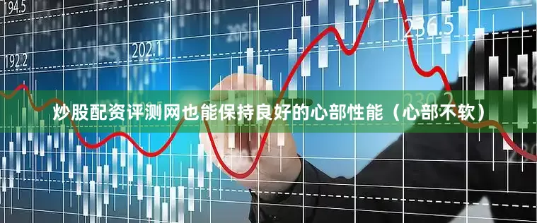 炒股配资评测网也能保持良好的心部性能（心部不软）