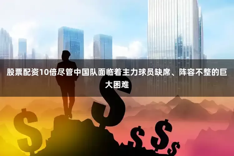 股票配资10倍尽管中国队面临着主力球员缺席、阵容不整的巨大困难