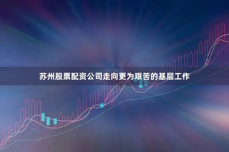 苏州股票配资公司走向更为艰苦的基层工作