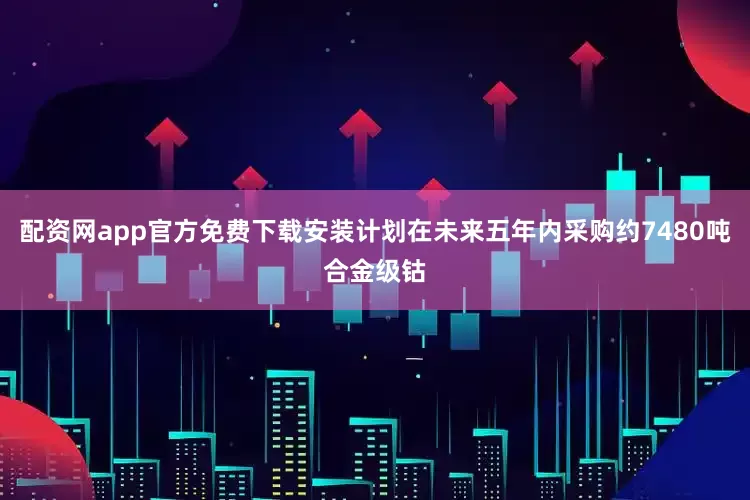 配资网app官方免费下载安装计划在未来五年内采购约7480吨合金级钴