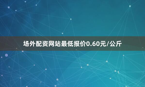 场外配资网站最低报价0.60元/公斤