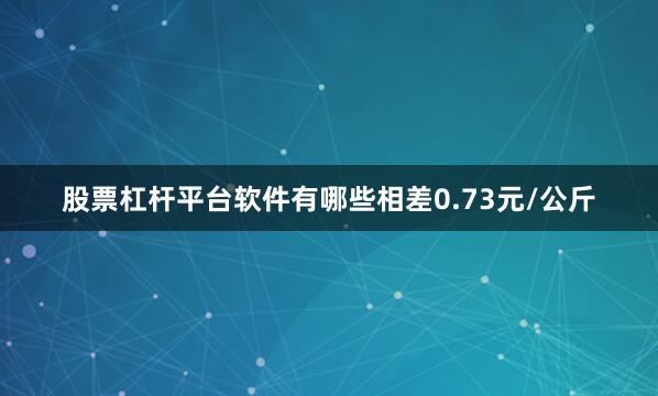 股票杠杆平台软件有哪些相差0.73元/公斤