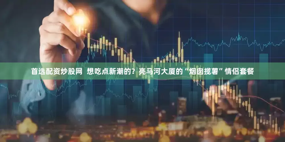 首选配资炒股网  想吃点新潮的？亮马河大厦的“烟囱揽薯”情侣套餐