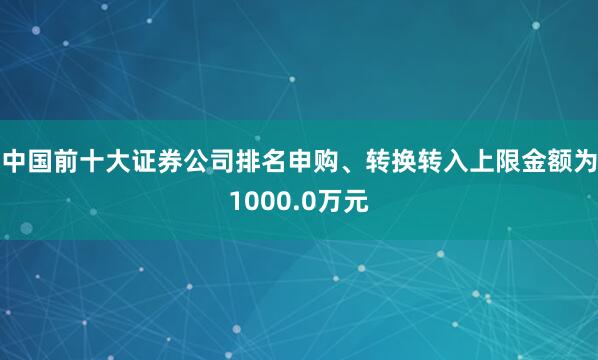 中国前十大证券公司排名申购、转换转入上限金额为1000.0万元