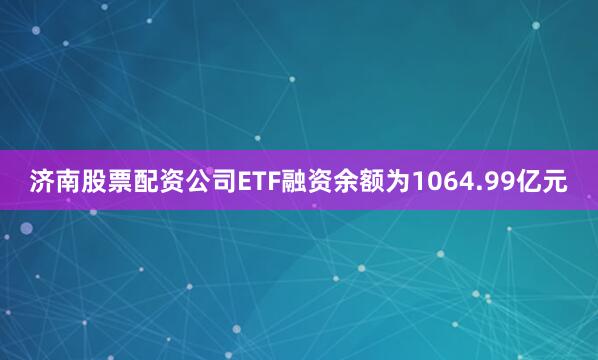 济南股票配资公司ETF融资余额为1064.99亿元